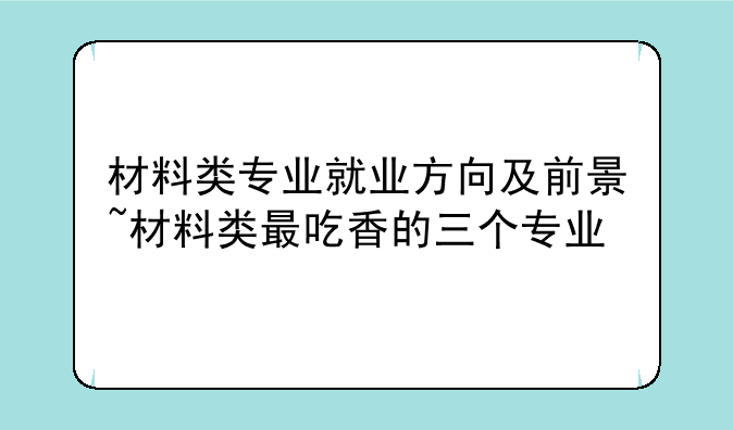 材料类专业就业方向及前景~材料类最吃香的三个专业