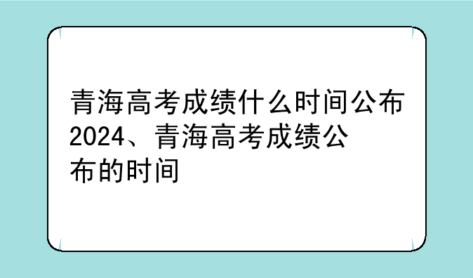 青海高考成绩什么时间公布2024、青海高考成绩公布的时间
