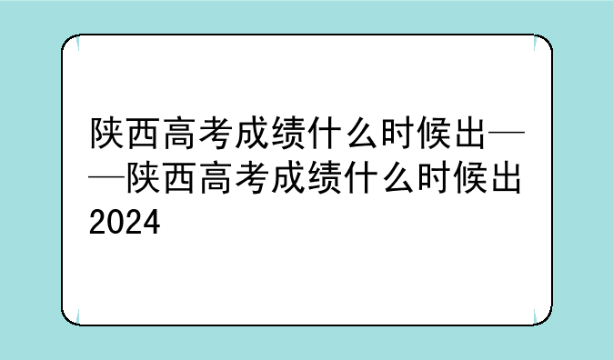 陕西高考成绩什么时候出——陕西高考成绩什么时候出2024