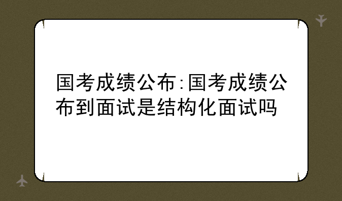 国考成绩公布:国考成绩公布到面试是结构化面试吗