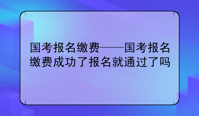 国考报名缴费——国考报名缴费成功了报名就通过了吗