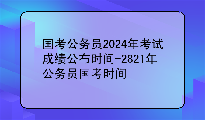 国考公务员2024年考试成绩公布时间-2821年公务员国考时间