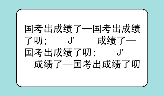 国考出成绩了—国考出成绩了可以看其他岗位的成绩吗