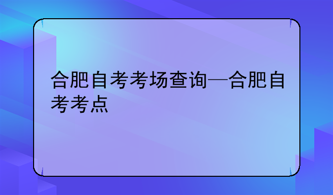 合肥自考考场查询—合肥自考考点