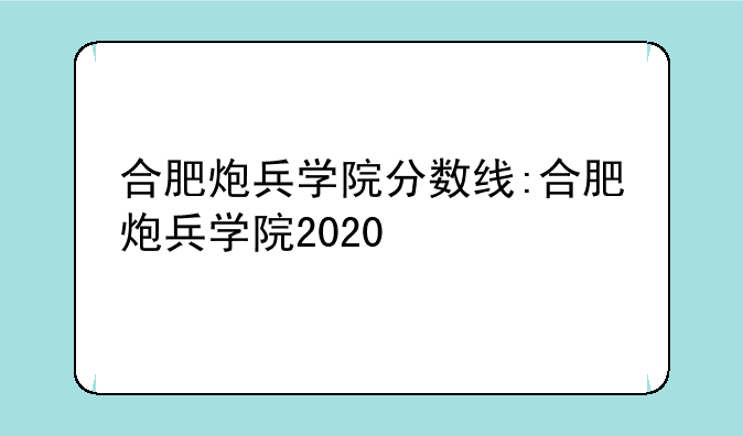 合肥炮兵学院分数线:合肥炮兵学院2020