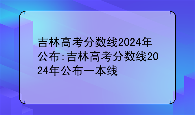 吉林高考分数线2024年公布:吉林高考分数线2024年公布一本线