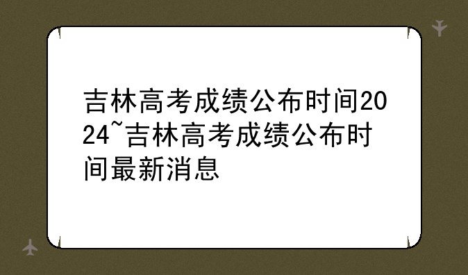 吉林高考成绩公布时间2024~吉林高考成绩公布时间最新消息