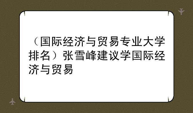 （国际经济与贸易专业大学排名）张雪峰建议学国际经济与贸易