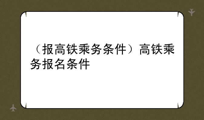 （报高铁乘务条件）高铁乘务报名条件