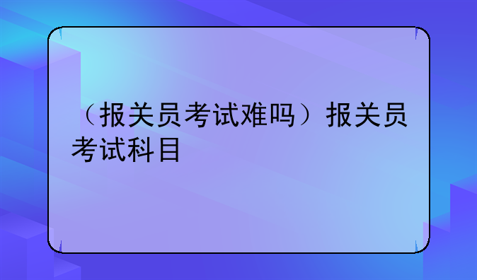 （报关员考试难吗）报关员考试科目
