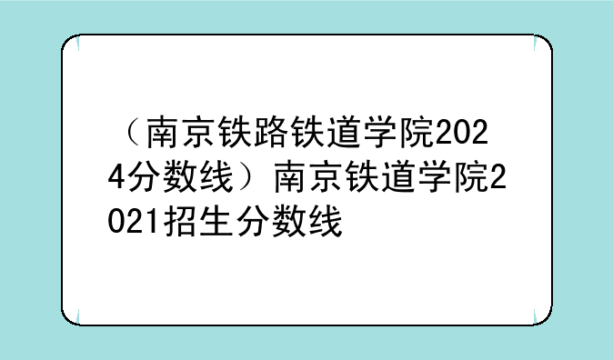 （南京铁路铁道学院2024分数线）南京铁道学院2021招生分数线