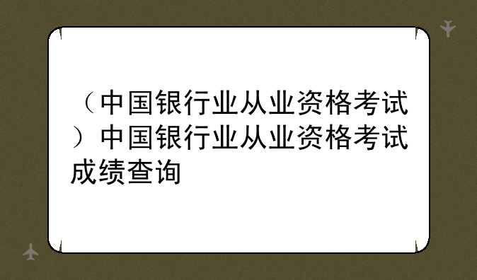 （中国银行业从业资格考试）中国银行业从业资格考试成绩查询