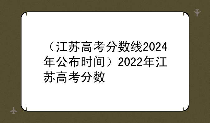 （江苏高考分数线2024年公布时间）2022年江苏高考分数