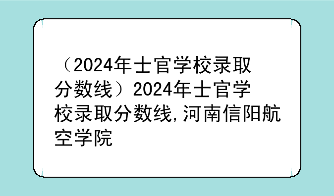 （2024年士官学校录取分数线）2024年士官学校录取分数线,河南信阳航空学院