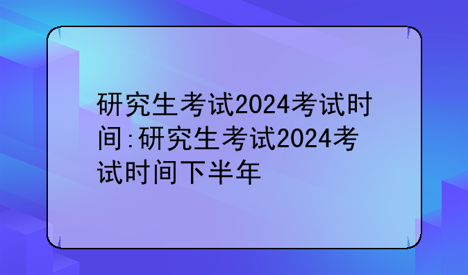 研究生考试2024考试时间:研究生考试2024考试时间下半年