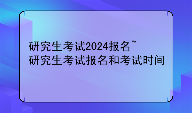 研究生考试2024报名~研究生考试报名和考试时间
