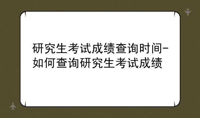 研究生考试成绩查询时间-如何查询研究生考试成绩
