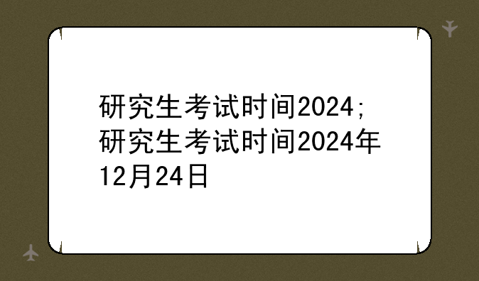 研究生考试时间2024;研究生考试时间2024年12月24日