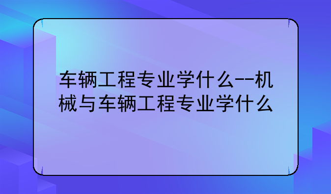 车辆工程专业学什么--机械与车辆工程专业学什么
