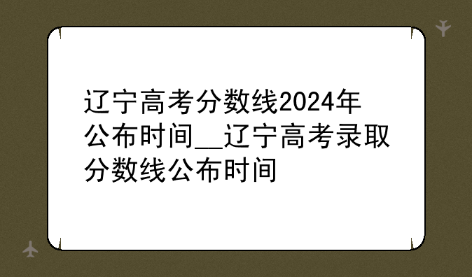 辽宁高考分数线2024年公布时间__辽宁高考录取分数线公布时间