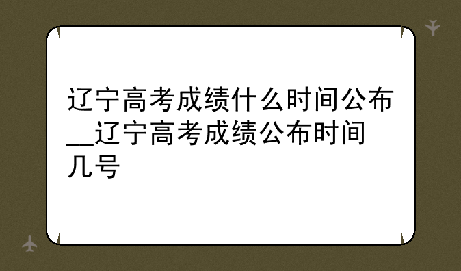 辽宁高考成绩什么时间公布__辽宁高考成绩公布时间几号