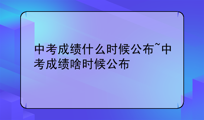 中考成绩什么时候公布~中考成绩啥时候公布