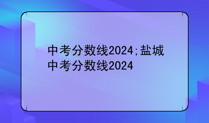 中考分数线2024;盐城中考分数线2024