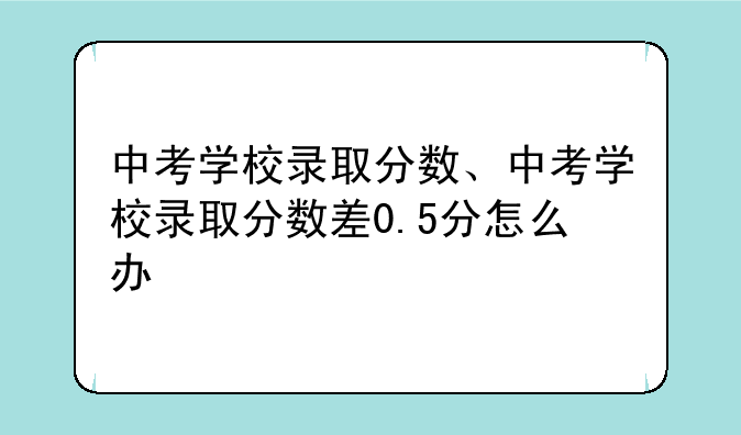中考学校录取分数、中考学校录取分数差0.5分怎么办