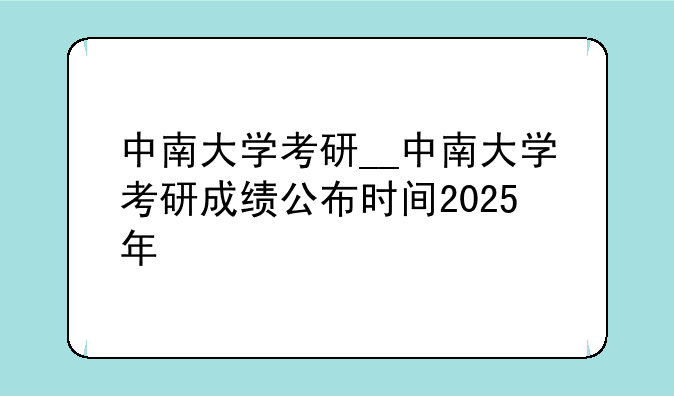 中南大学考研__中南大学考研成绩公布时间2025年