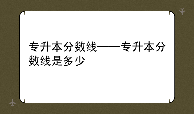 专升本分数线——专升本分数线是多少