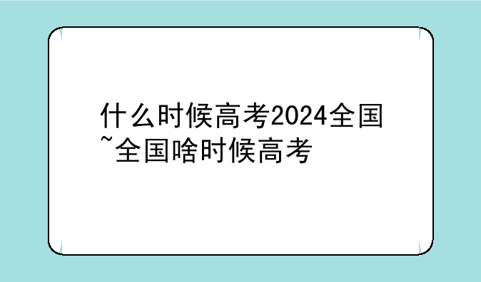 什么时候高考2024全国~全国啥时候高考