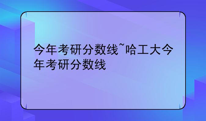 今年考研分数线~哈工大今年考研分数线