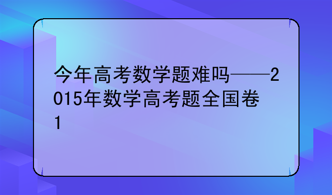 今年高考数学题难吗——2015年数学高考题全国卷1