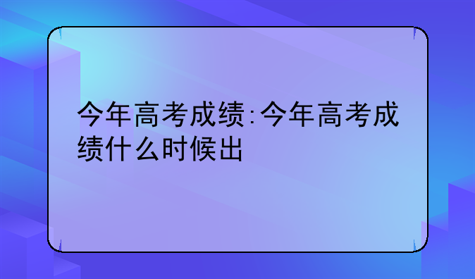 今年高考成绩:今年高考成绩什么时候出