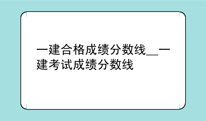 一建合格成绩分数线__一建考试成绩分数线