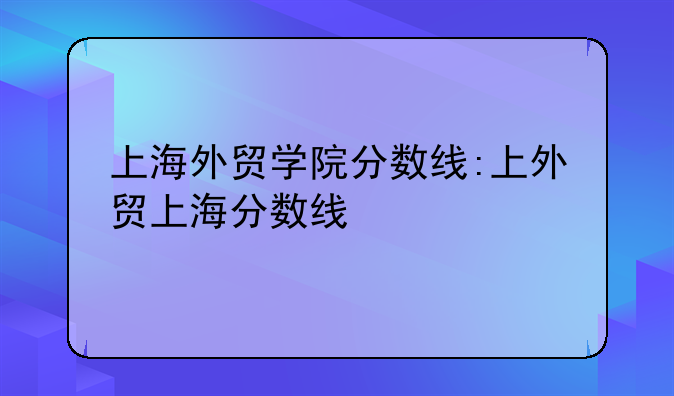上海外贸学院分数线:上外贸上海分数线