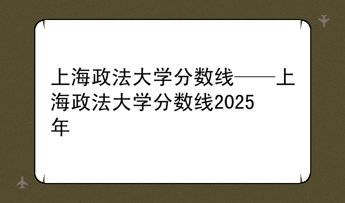 上海政法大学分数线——上海政法大学分数线2025年