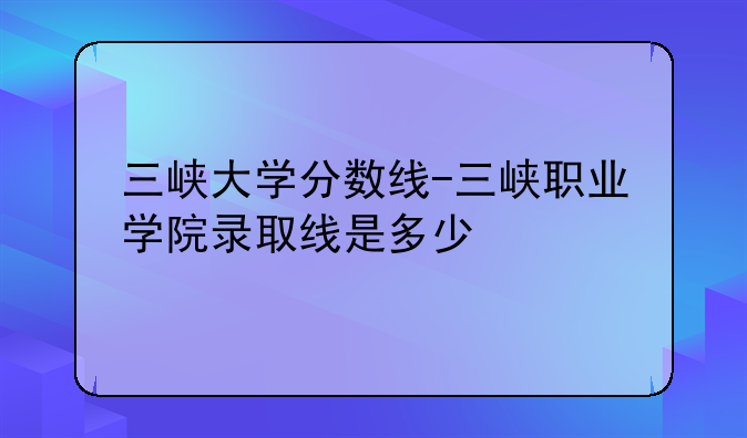 三峡大学分数线-三峡职业学院录取线是多少