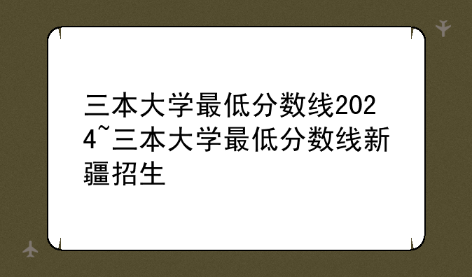 三本大学最低分数线2024~三本大学最低分数线新疆招生