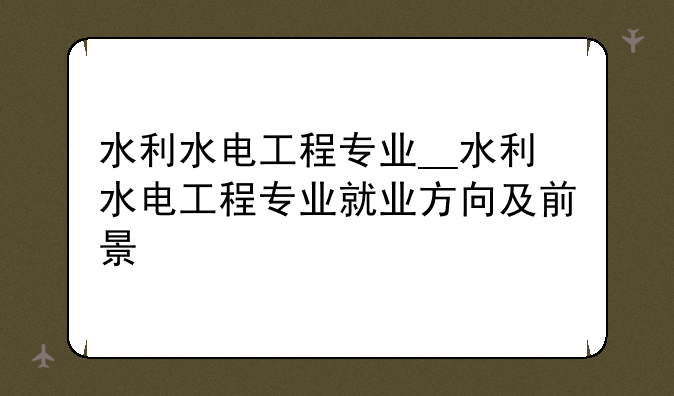 水利水电工程专业__水利水电工程专业就业方向及前景