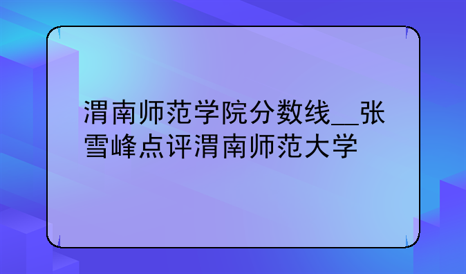 渭南师范学院分数线__张雪峰点评渭南师范大学