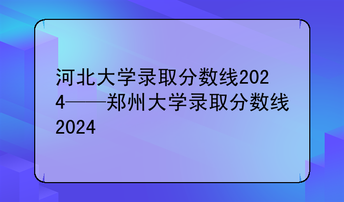 河北大学录取分数线2024——郑州大学录取分数线2024