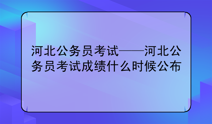 河北公务员考试——河北公务员考试成绩什么时候公布