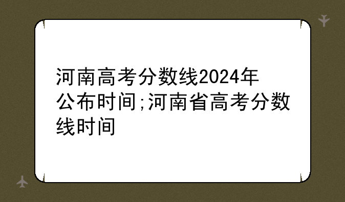 河南高考分数线2024年公布时间;河南省高考分数线时间