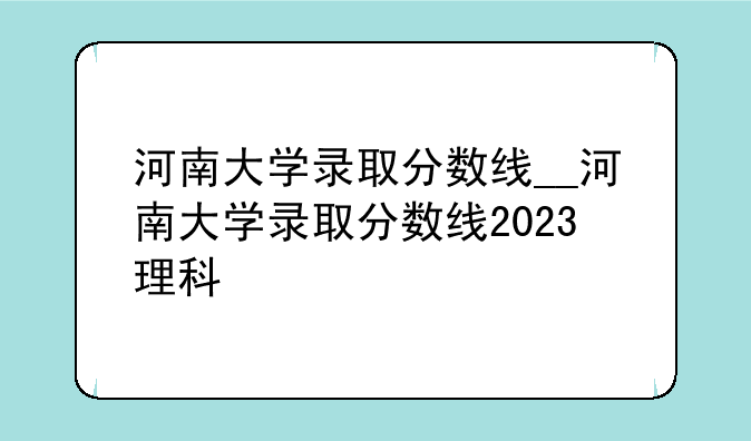 河南大学录取分数线__河南大学录取分数线2023理科