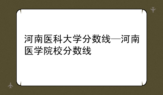 河南医科大学分数线—河南医学院校分数线