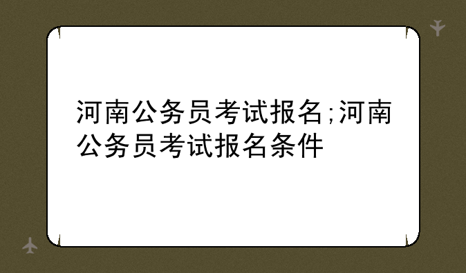 河南公务员考试报名;河南公务员考试报名条件