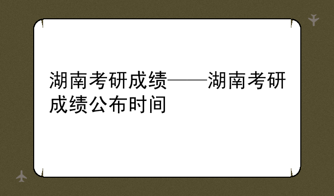 湖南考研成绩——湖南考研成绩公布时间