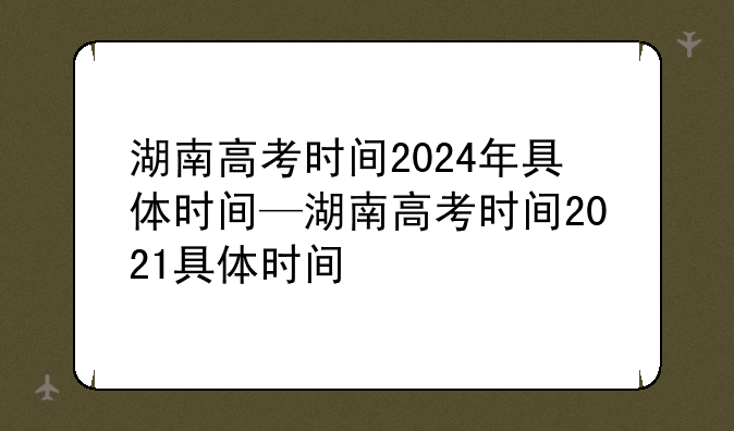湖南高考时间2024年具体时间—湖南高考时间2021具体时间