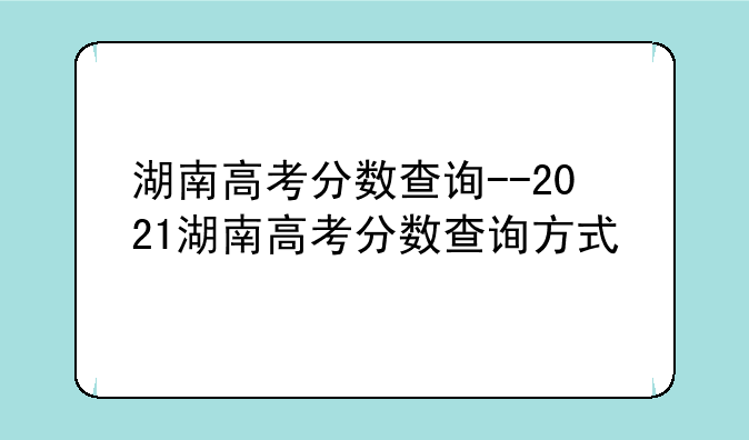 湖南高考分数查询--2021湖南高考分数查询方式